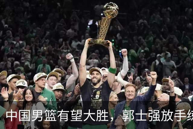 中国男篮有望大胜，郭士强放手练兵，惊喜在即！
