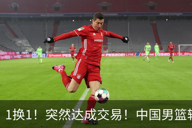 1换1！突然达成交易！中国男篮轮换级别前锋