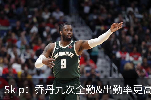 Skip：乔丹九次全勤&出勤率更高 詹姆斯总决赛4胜6负没资格当GOAT